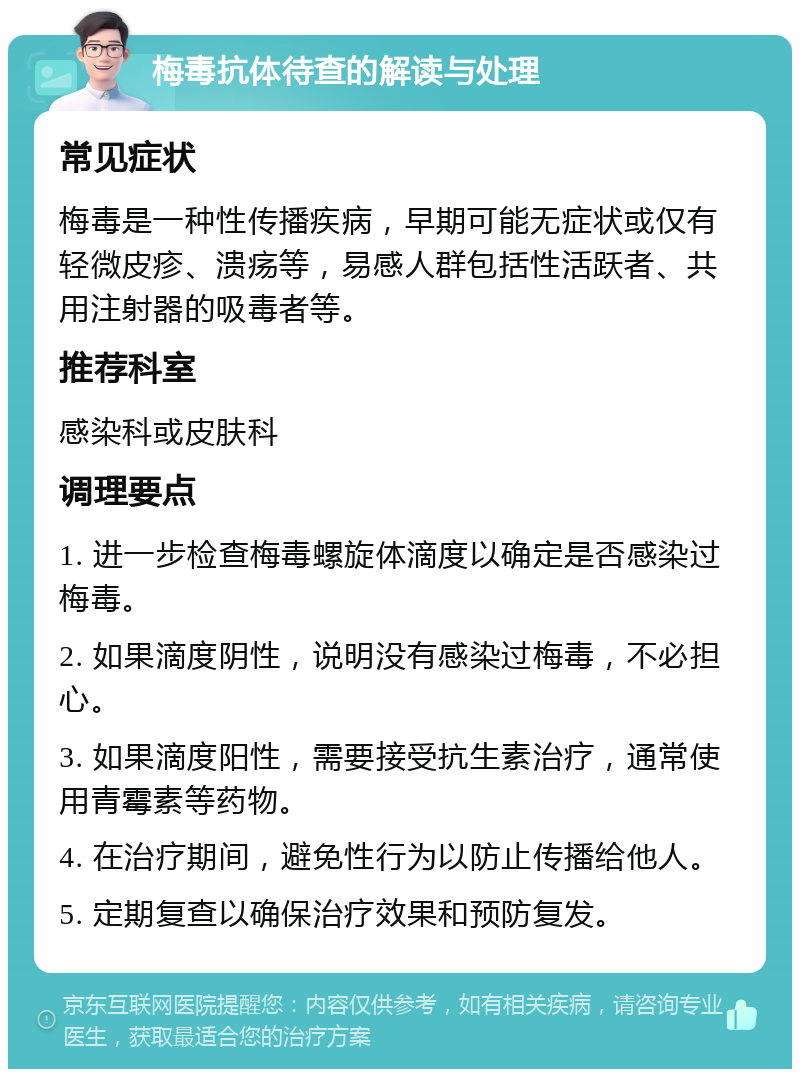 梅毒抗体待查的解读与处理 常见症状 梅毒是一种性传播疾病，早期可能无症状或仅有轻微皮疹、溃疡等，易感人群包括性活跃者、共用注射器的吸毒者等。 推荐科室 感染科或皮肤科 调理要点 1. 进一步检查梅毒螺旋体滴度以确定是否感染过梅毒。 2. 如果滴度阴性，说明没有感染过梅毒，不必担心。 3. 如果滴度阳性，需要接受抗生素治疗，通常使用青霉素等药物。 4. 在治疗期间，避免性行为以防止传播给他人。 5. 定期复查以确保治疗效果和预防复发。