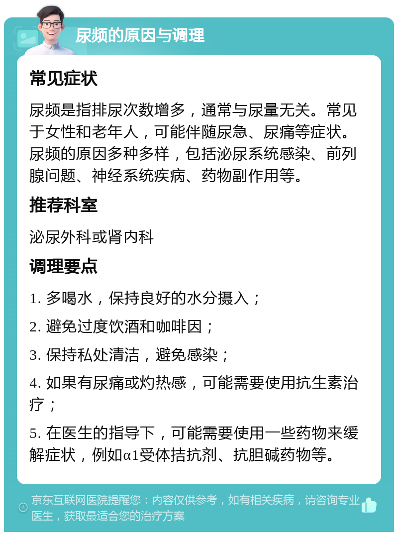 尿频的原因与调理 常见症状 尿频是指排尿次数增多，通常与尿量无关。常见于女性和老年人，可能伴随尿急、尿痛等症状。尿频的原因多种多样，包括泌尿系统感染、前列腺问题、神经系统疾病、药物副作用等。 推荐科室 泌尿外科或肾内科 调理要点 1. 多喝水，保持良好的水分摄入； 2. 避免过度饮酒和咖啡因； 3. 保持私处清洁，避免感染； 4. 如果有尿痛或灼热感，可能需要使用抗生素治疗； 5. 在医生的指导下，可能需要使用一些药物来缓解症状，例如α1受体拮抗剂、抗胆碱药物等。