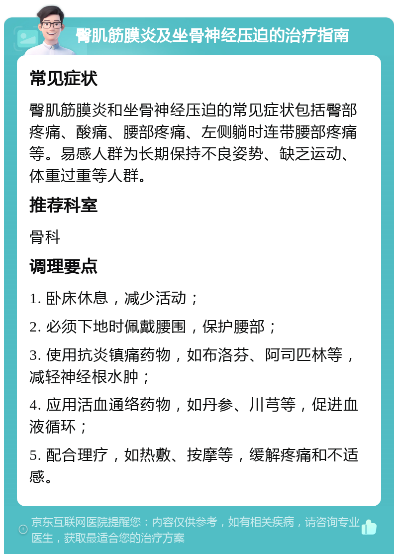 臀肌筋膜炎及坐骨神经压迫的治疗指南 常见症状 臀肌筋膜炎和坐骨神经压迫的常见症状包括臀部疼痛、酸痛、腰部疼痛、左侧躺时连带腰部疼痛等。易感人群为长期保持不良姿势、缺乏运动、体重过重等人群。 推荐科室 骨科 调理要点 1. 卧床休息，减少活动； 2. 必须下地时佩戴腰围，保护腰部； 3. 使用抗炎镇痛药物，如布洛芬、阿司匹林等，减轻神经根水肿； 4. 应用活血通络药物，如丹参、川芎等，促进血液循环； 5. 配合理疗，如热敷、按摩等，缓解疼痛和不适感。