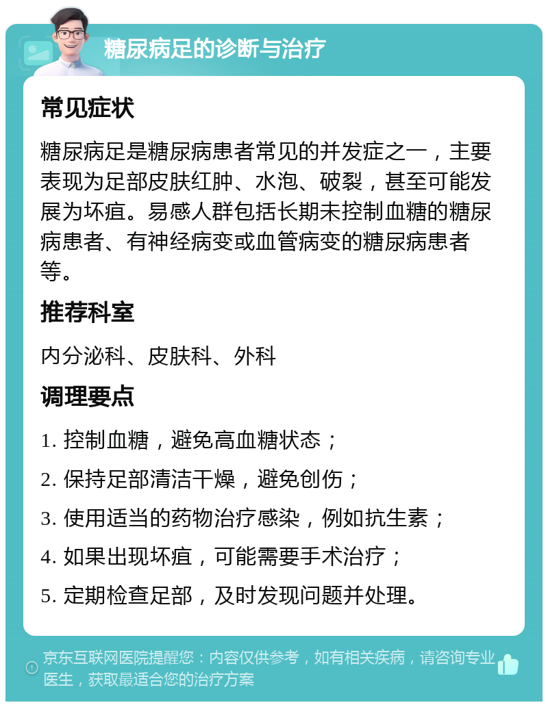 糖尿病足的诊断与治疗 常见症状 糖尿病足是糖尿病患者常见的并发症之一，主要表现为足部皮肤红肿、水泡、破裂，甚至可能发展为坏疽。易感人群包括长期未控制血糖的糖尿病患者、有神经病变或血管病变的糖尿病患者等。 推荐科室 内分泌科、皮肤科、外科 调理要点 1. 控制血糖，避免高血糖状态； 2. 保持足部清洁干燥，避免创伤； 3. 使用适当的药物治疗感染，例如抗生素； 4. 如果出现坏疽，可能需要手术治疗； 5. 定期检查足部，及时发现问题并处理。