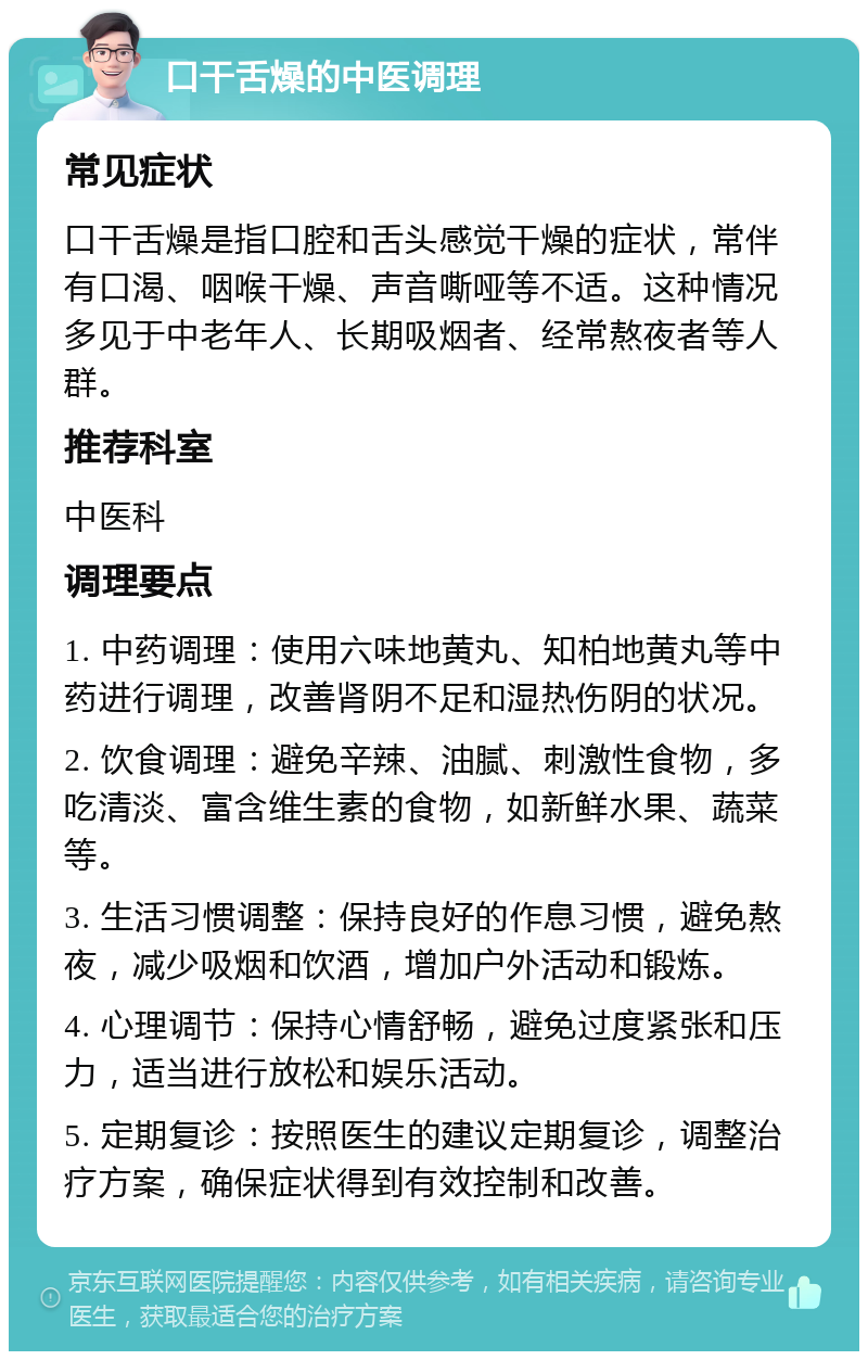 口干舌燥的中医调理 常见症状 口干舌燥是指口腔和舌头感觉干燥的症状，常伴有口渴、咽喉干燥、声音嘶哑等不适。这种情况多见于中老年人、长期吸烟者、经常熬夜者等人群。 推荐科室 中医科 调理要点 1. 中药调理：使用六味地黄丸、知柏地黄丸等中药进行调理，改善肾阴不足和湿热伤阴的状况。 2. 饮食调理：避免辛辣、油腻、刺激性食物，多吃清淡、富含维生素的食物，如新鲜水果、蔬菜等。 3. 生活习惯调整：保持良好的作息习惯，避免熬夜，减少吸烟和饮酒，增加户外活动和锻炼。 4. 心理调节：保持心情舒畅，避免过度紧张和压力，适当进行放松和娱乐活动。 5. 定期复诊：按照医生的建议定期复诊，调整治疗方案，确保症状得到有效控制和改善。