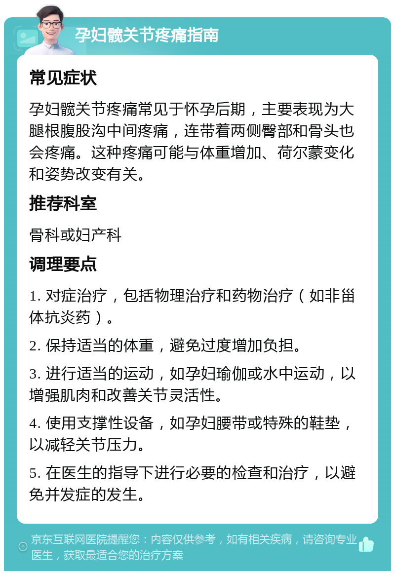 孕妇髋关节疼痛指南 常见症状 孕妇髋关节疼痛常见于怀孕后期，主要表现为大腿根腹股沟中间疼痛，连带着两侧臀部和骨头也会疼痛。这种疼痛可能与体重增加、荷尔蒙变化和姿势改变有关。 推荐科室 骨科或妇产科 调理要点 1. 对症治疗，包括物理治疗和药物治疗（如非甾体抗炎药）。 2. 保持适当的体重，避免过度增加负担。 3. 进行适当的运动，如孕妇瑜伽或水中运动，以增强肌肉和改善关节灵活性。 4. 使用支撑性设备，如孕妇腰带或特殊的鞋垫，以减轻关节压力。 5. 在医生的指导下进行必要的检查和治疗，以避免并发症的发生。