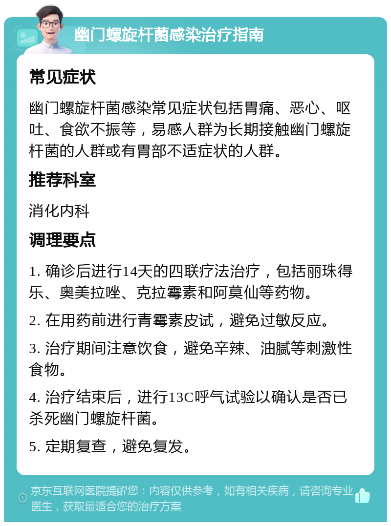 幽门螺旋杆菌感染治疗指南 常见症状 幽门螺旋杆菌感染常见症状包括胃痛、恶心、呕吐、食欲不振等，易感人群为长期接触幽门螺旋杆菌的人群或有胃部不适症状的人群。 推荐科室 消化内科 调理要点 1. 确诊后进行14天的四联疗法治疗，包括丽珠得乐、奥美拉唑、克拉霉素和阿莫仙等药物。 2. 在用药前进行青霉素皮试，避免过敏反应。 3. 治疗期间注意饮食，避免辛辣、油腻等刺激性食物。 4. 治疗结束后，进行13C呼气试验以确认是否已杀死幽门螺旋杆菌。 5. 定期复查，避免复发。