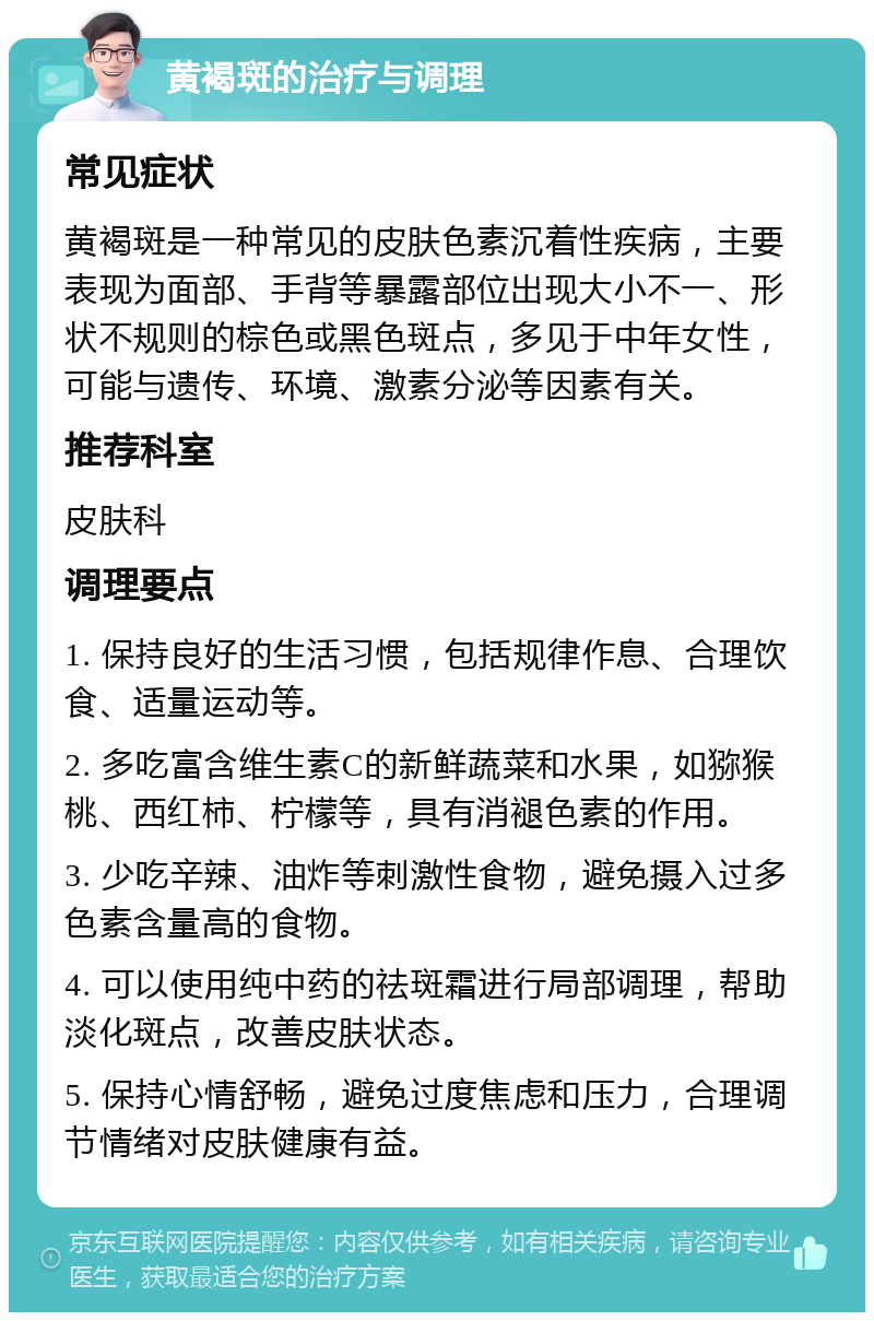 黄褐斑的治疗与调理 常见症状 黄褐斑是一种常见的皮肤色素沉着性疾病，主要表现为面部、手背等暴露部位出现大小不一、形状不规则的棕色或黑色斑点，多见于中年女性，可能与遗传、环境、激素分泌等因素有关。 推荐科室 皮肤科 调理要点 1. 保持良好的生活习惯，包括规律作息、合理饮食、适量运动等。 2. 多吃富含维生素C的新鲜蔬菜和水果，如猕猴桃、西红柿、柠檬等，具有消褪色素的作用。 3. 少吃辛辣、油炸等刺激性食物，避免摄入过多色素含量高的食物。 4. 可以使用纯中药的祛斑霜进行局部调理，帮助淡化斑点，改善皮肤状态。 5. 保持心情舒畅，避免过度焦虑和压力，合理调节情绪对皮肤健康有益。