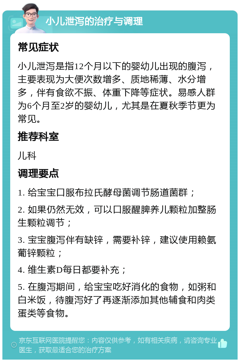 小儿泄泻的治疗与调理 常见症状 小儿泄泻是指12个月以下的婴幼儿出现的腹泻，主要表现为大便次数增多、质地稀薄、水分增多，伴有食欲不振、体重下降等症状。易感人群为6个月至2岁的婴幼儿，尤其是在夏秋季节更为常见。 推荐科室 儿科 调理要点 1. 给宝宝口服布拉氏酵母菌调节肠道菌群； 2. 如果仍然无效，可以口服醒脾养儿颗粒加整肠生颗粒调节； 3. 宝宝腹泻伴有缺锌，需要补锌，建议使用赖氨葡锌颗粒； 4. 维生素D每日都要补充； 5. 在腹泻期间，给宝宝吃好消化的食物，如粥和白米饭，待腹泻好了再逐渐添加其他辅食和肉类蛋类等食物。