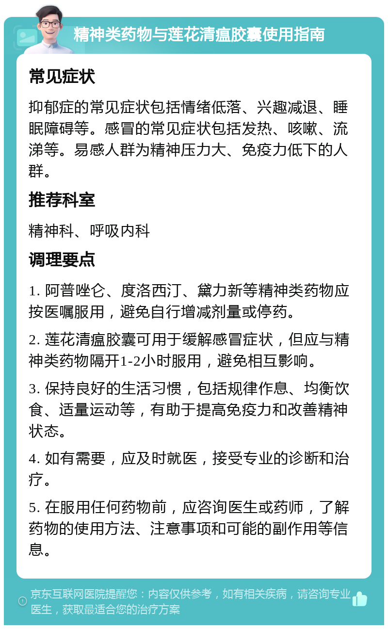 精神类药物与莲花清瘟胶囊使用指南 常见症状 抑郁症的常见症状包括情绪低落、兴趣减退、睡眠障碍等。感冒的常见症状包括发热、咳嗽、流涕等。易感人群为精神压力大、免疫力低下的人群。 推荐科室 精神科、呼吸内科 调理要点 1. 阿普唑仑、度洛西汀、黛力新等精神类药物应按医嘱服用，避免自行增减剂量或停药。 2. 莲花清瘟胶囊可用于缓解感冒症状，但应与精神类药物隔开1-2小时服用，避免相互影响。 3. 保持良好的生活习惯，包括规律作息、均衡饮食、适量运动等，有助于提高免疫力和改善精神状态。 4. 如有需要，应及时就医，接受专业的诊断和治疗。 5. 在服用任何药物前，应咨询医生或药师，了解药物的使用方法、注意事项和可能的副作用等信息。