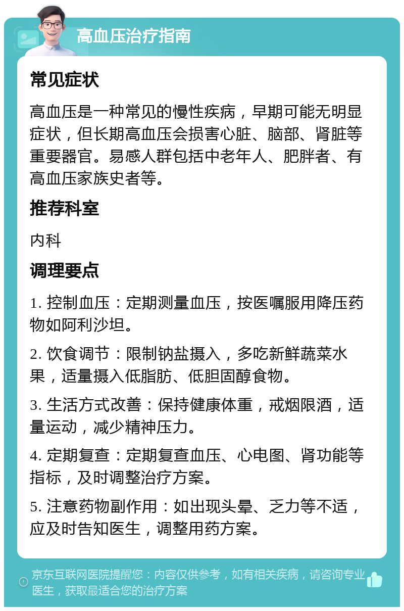 高血压治疗指南 常见症状 高血压是一种常见的慢性疾病，早期可能无明显症状，但长期高血压会损害心脏、脑部、肾脏等重要器官。易感人群包括中老年人、肥胖者、有高血压家族史者等。 推荐科室 内科 调理要点 1. 控制血压：定期测量血压，按医嘱服用降压药物如阿利沙坦。 2. 饮食调节：限制钠盐摄入，多吃新鲜蔬菜水果，适量摄入低脂肪、低胆固醇食物。 3. 生活方式改善：保持健康体重，戒烟限酒，适量运动，减少精神压力。 4. 定期复查：定期复查血压、心电图、肾功能等指标，及时调整治疗方案。 5. 注意药物副作用：如出现头晕、乏力等不适，应及时告知医生，调整用药方案。