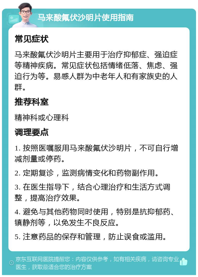 马来酸氟伏沙明片使用指南 常见症状 马来酸氟伏沙明片主要用于治疗抑郁症、强迫症等精神疾病。常见症状包括情绪低落、焦虑、强迫行为等。易感人群为中老年人和有家族史的人群。 推荐科室 精神科或心理科 调理要点 1. 按照医嘱服用马来酸氟伏沙明片，不可自行增减剂量或停药。 2. 定期复诊，监测病情变化和药物副作用。 3. 在医生指导下，结合心理治疗和生活方式调整，提高治疗效果。 4. 避免与其他药物同时使用，特别是抗抑郁药、镇静剂等，以免发生不良反应。 5. 注意药品的保存和管理，防止误食或滥用。