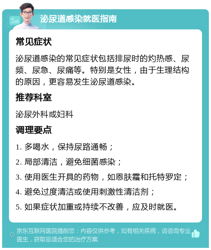 泌尿道感染就医指南 常见症状 泌尿道感染的常见症状包括排尿时的灼热感、尿频、尿急、尿痛等。特别是女性，由于生理结构的原因，更容易发生泌尿道感染。 推荐科室 泌尿外科或妇科 调理要点 1. 多喝水，保持尿路通畅； 2. 局部清洁，避免细菌感染； 3. 使用医生开具的药物，如恩肤霜和托特罗定； 4. 避免过度清洁或使用刺激性清洁剂； 5. 如果症状加重或持续不改善，应及时就医。