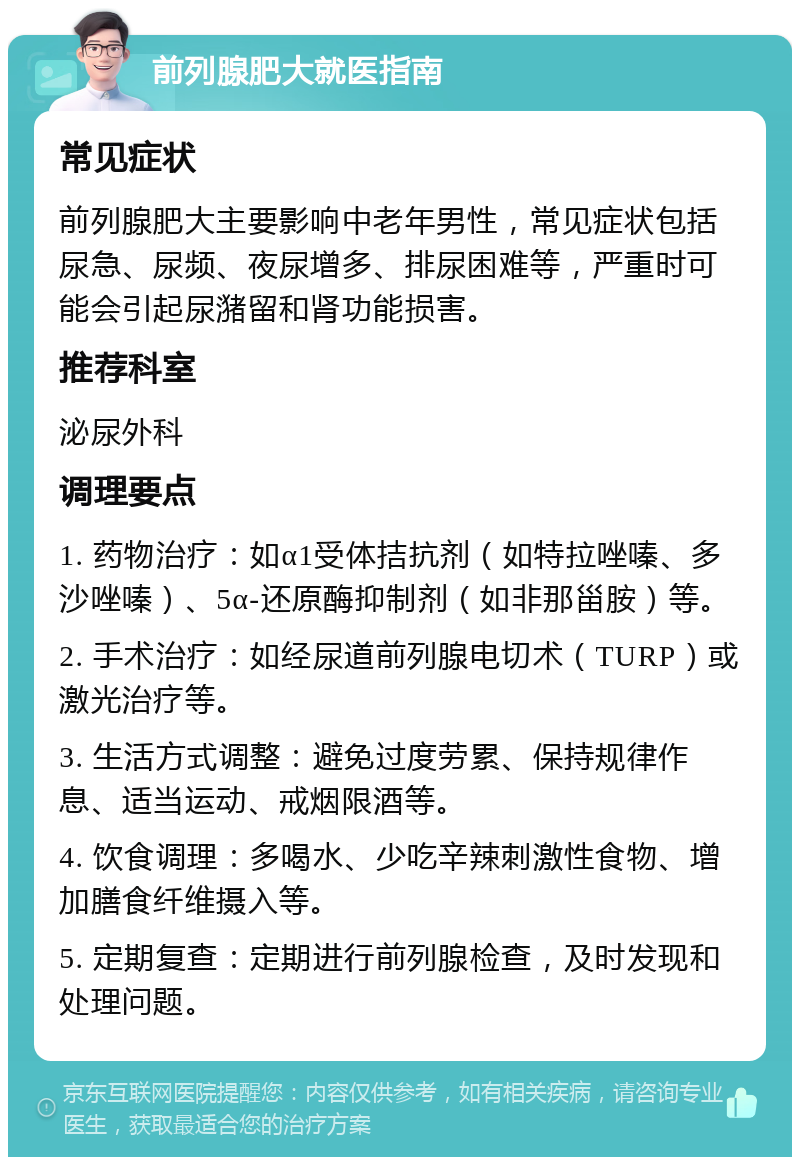 前列腺肥大就医指南 常见症状 前列腺肥大主要影响中老年男性，常见症状包括尿急、尿频、夜尿增多、排尿困难等，严重时可能会引起尿潴留和肾功能损害。 推荐科室 泌尿外科 调理要点 1. 药物治疗：如α1受体拮抗剂（如特拉唑嗪、多沙唑嗪）、5α-还原酶抑制剂（如非那甾胺）等。 2. 手术治疗：如经尿道前列腺电切术（TURP）或激光治疗等。 3. 生活方式调整：避免过度劳累、保持规律作息、适当运动、戒烟限酒等。 4. 饮食调理：多喝水、少吃辛辣刺激性食物、增加膳食纤维摄入等。 5. 定期复查：定期进行前列腺检查，及时发现和处理问题。