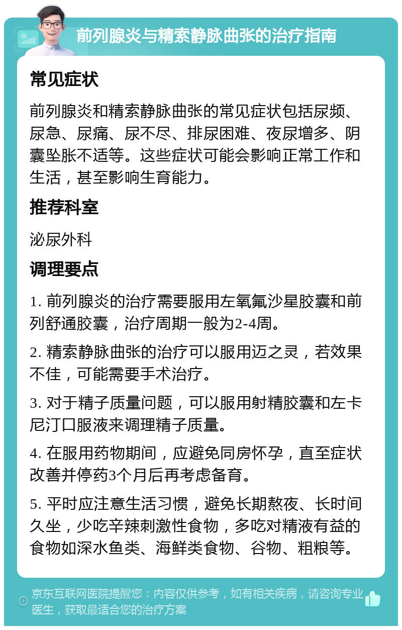 前列腺炎与精索静脉曲张的治疗指南 常见症状 前列腺炎和精索静脉曲张的常见症状包括尿频、尿急、尿痛、尿不尽、排尿困难、夜尿增多、阴囊坠胀不适等。这些症状可能会影响正常工作和生活，甚至影响生育能力。 推荐科室 泌尿外科 调理要点 1. 前列腺炎的治疗需要服用左氧氟沙星胶囊和前列舒通胶囊，治疗周期一般为2-4周。 2. 精索静脉曲张的治疗可以服用迈之灵，若效果不佳，可能需要手术治疗。 3. 对于精子质量问题，可以服用射精胶囊和左卡尼汀口服液来调理精子质量。 4. 在服用药物期间，应避免同房怀孕，直至症状改善并停药3个月后再考虑备育。 5. 平时应注意生活习惯，避免长期熬夜、长时间久坐，少吃辛辣刺激性食物，多吃对精液有益的食物如深水鱼类、海鲜类食物、谷物、粗粮等。