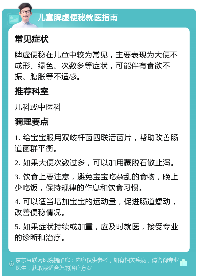 儿童脾虚便秘就医指南 常见症状 脾虚便秘在儿童中较为常见，主要表现为大便不成形、绿色、次数多等症状，可能伴有食欲不振、腹胀等不适感。 推荐科室 儿科或中医科 调理要点 1. 给宝宝服用双歧杆菌四联活菌片，帮助改善肠道菌群平衡。 2. 如果大便次数过多，可以加用蒙脱石散止泻。 3. 饮食上要注意，避免宝宝吃杂乱的食物，晚上少吃饭，保持规律的作息和饮食习惯。 4. 可以适当增加宝宝的运动量，促进肠道蠕动，改善便秘情况。 5. 如果症状持续或加重，应及时就医，接受专业的诊断和治疗。