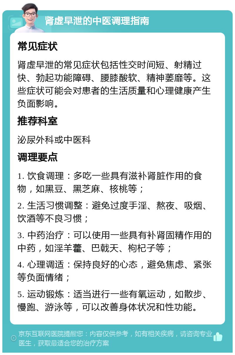 肾虚早泄的中医调理指南 常见症状 肾虚早泄的常见症状包括性交时间短、射精过快、勃起功能障碍、腰膝酸软、精神萎靡等。这些症状可能会对患者的生活质量和心理健康产生负面影响。 推荐科室 泌尿外科或中医科 调理要点 1. 饮食调理：多吃一些具有滋补肾脏作用的食物，如黑豆、黑芝麻、核桃等； 2. 生活习惯调整：避免过度手淫、熬夜、吸烟、饮酒等不良习惯； 3. 中药治疗：可以使用一些具有补肾固精作用的中药，如淫羊藿、巴戟天、枸杞子等； 4. 心理调适：保持良好的心态，避免焦虑、紧张等负面情绪； 5. 运动锻炼：适当进行一些有氧运动，如散步、慢跑、游泳等，可以改善身体状况和性功能。