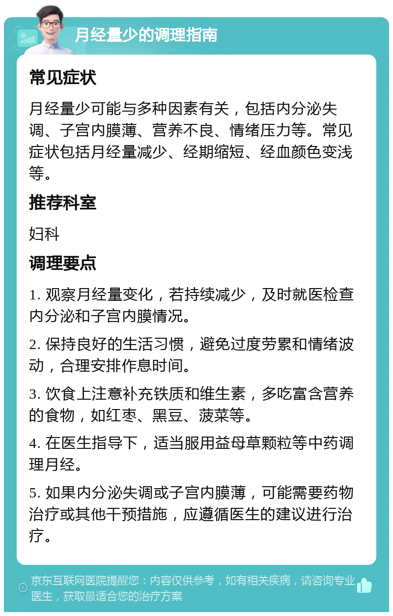 月经量少的调理指南 常见症状 月经量少可能与多种因素有关，包括内分泌失调、子宫内膜薄、营养不良、情绪压力等。常见症状包括月经量减少、经期缩短、经血颜色变浅等。 推荐科室 妇科 调理要点 1. 观察月经量变化，若持续减少，及时就医检查内分泌和子宫内膜情况。 2. 保持良好的生活习惯，避免过度劳累和情绪波动，合理安排作息时间。 3. 饮食上注意补充铁质和维生素，多吃富含营养的食物，如红枣、黑豆、菠菜等。 4. 在医生指导下，适当服用益母草颗粒等中药调理月经。 5. 如果内分泌失调或子宫内膜薄，可能需要药物治疗或其他干预措施，应遵循医生的建议进行治疗。