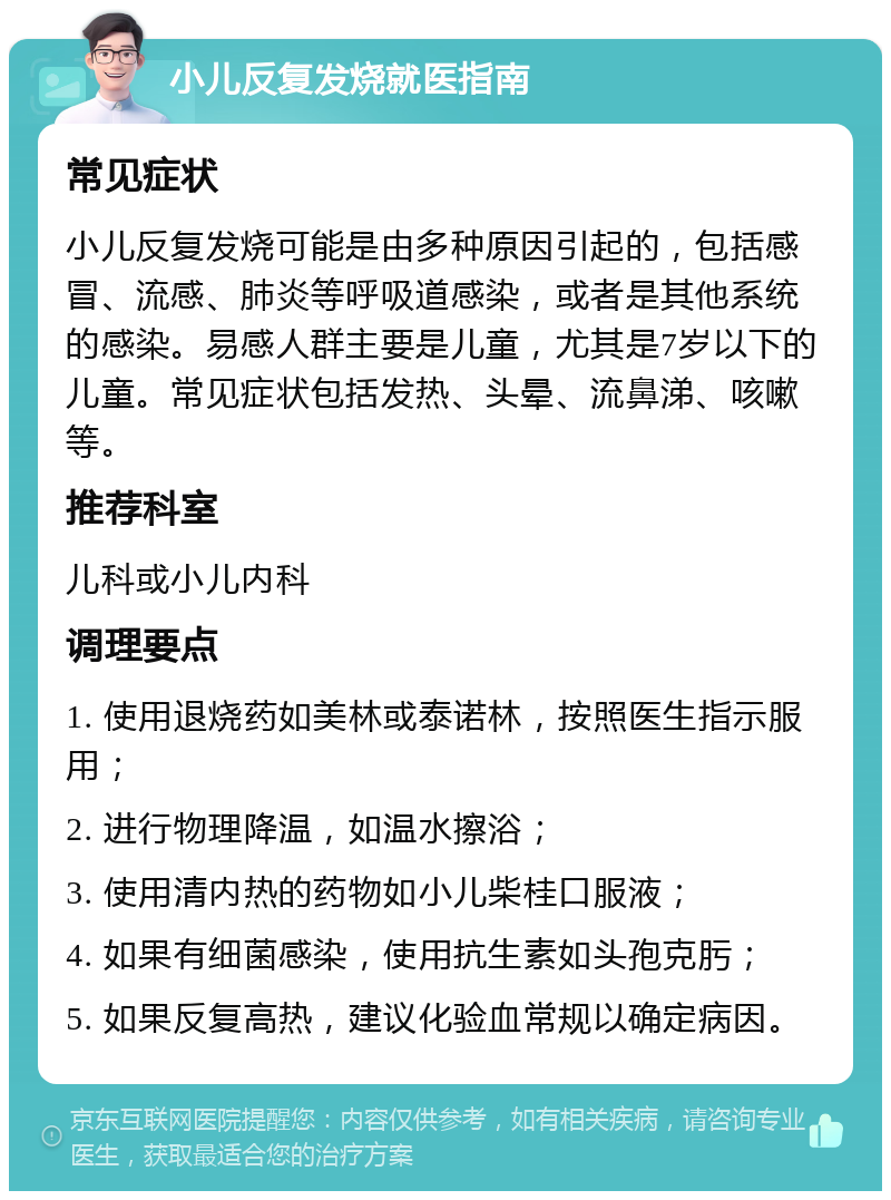 小儿反复发烧就医指南 常见症状 小儿反复发烧可能是由多种原因引起的，包括感冒、流感、肺炎等呼吸道感染，或者是其他系统的感染。易感人群主要是儿童，尤其是7岁以下的儿童。常见症状包括发热、头晕、流鼻涕、咳嗽等。 推荐科室 儿科或小儿内科 调理要点 1. 使用退烧药如美林或泰诺林，按照医生指示服用； 2. 进行物理降温，如温水擦浴； 3. 使用清内热的药物如小儿柴桂口服液； 4. 如果有细菌感染，使用抗生素如头孢克肟； 5. 如果反复高热，建议化验血常规以确定病因。