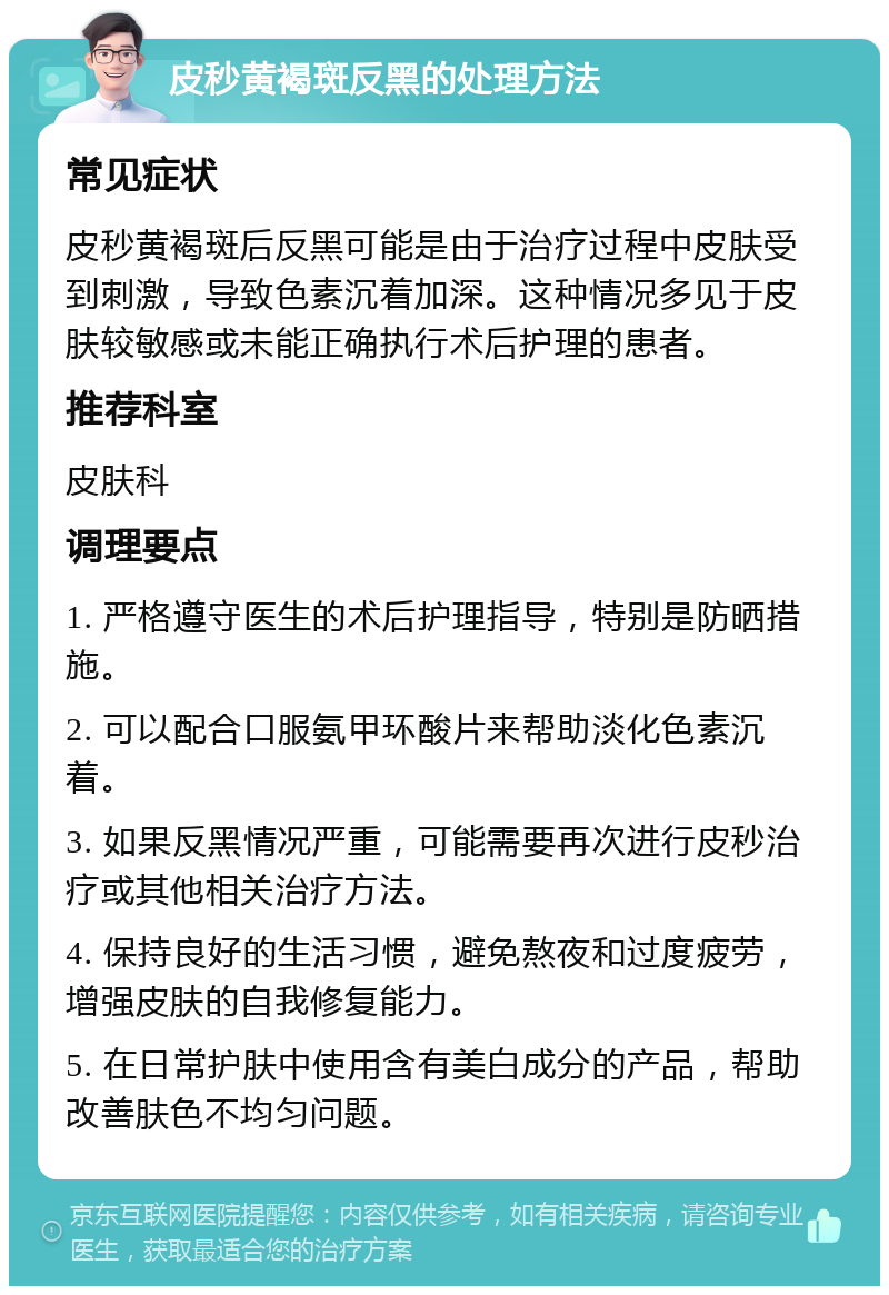 皮秒黄褐斑反黑的处理方法 常见症状 皮秒黄褐斑后反黑可能是由于治疗过程中皮肤受到刺激，导致色素沉着加深。这种情况多见于皮肤较敏感或未能正确执行术后护理的患者。 推荐科室 皮肤科 调理要点 1. 严格遵守医生的术后护理指导，特别是防晒措施。 2. 可以配合口服氨甲环酸片来帮助淡化色素沉着。 3. 如果反黑情况严重，可能需要再次进行皮秒治疗或其他相关治疗方法。 4. 保持良好的生活习惯，避免熬夜和过度疲劳，增强皮肤的自我修复能力。 5. 在日常护肤中使用含有美白成分的产品，帮助改善肤色不均匀问题。