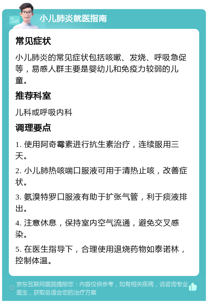 小儿肺炎就医指南 常见症状 小儿肺炎的常见症状包括咳嗽、发烧、呼吸急促等，易感人群主要是婴幼儿和免疫力较弱的儿童。 推荐科室 儿科或呼吸内科 调理要点 1. 使用阿奇霉素进行抗生素治疗，连续服用三天。 2. 小儿肺热咳喘口服液可用于清热止咳，改善症状。 3. 氨溴特罗口服液有助于扩张气管，利于痰液排出。 4. 注意休息，保持室内空气流通，避免交叉感染。 5. 在医生指导下，合理使用退烧药物如泰诺林，控制体温。