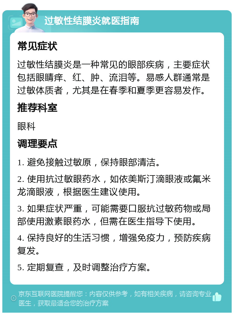 过敏性结膜炎就医指南 常见症状 过敏性结膜炎是一种常见的眼部疾病，主要症状包括眼睛痒、红、肿、流泪等。易感人群通常是过敏体质者，尤其是在春季和夏季更容易发作。 推荐科室 眼科 调理要点 1. 避免接触过敏原，保持眼部清洁。 2. 使用抗过敏眼药水，如依美斯汀滴眼液或氟米龙滴眼液，根据医生建议使用。 3. 如果症状严重，可能需要口服抗过敏药物或局部使用激素眼药水，但需在医生指导下使用。 4. 保持良好的生活习惯，增强免疫力，预防疾病复发。 5. 定期复查，及时调整治疗方案。