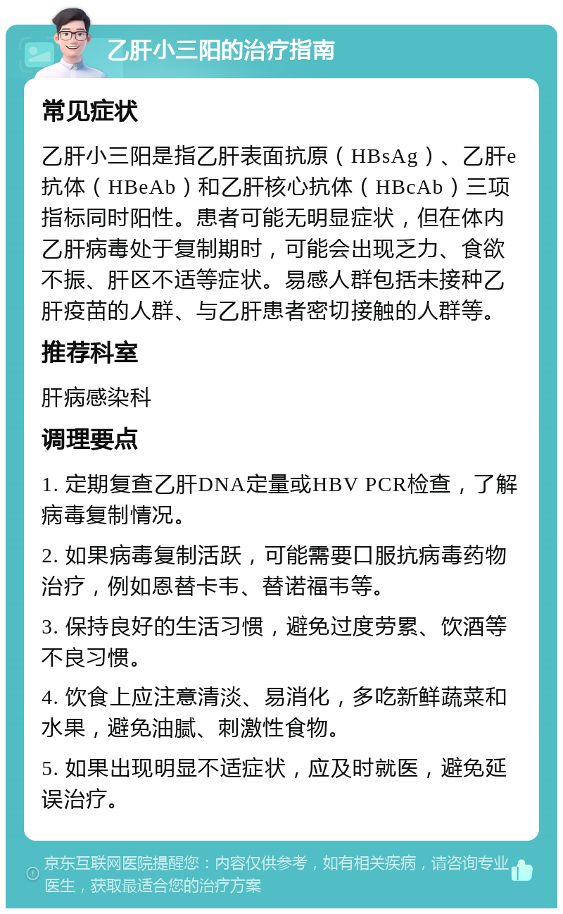 乙肝小三阳的治疗指南 常见症状 乙肝小三阳是指乙肝表面抗原（HBsAg）、乙肝e抗体（HBeAb）和乙肝核心抗体（HBcAb）三项指标同时阳性。患者可能无明显症状，但在体内乙肝病毒处于复制期时，可能会出现乏力、食欲不振、肝区不适等症状。易感人群包括未接种乙肝疫苗的人群、与乙肝患者密切接触的人群等。 推荐科室 肝病感染科 调理要点 1. 定期复查乙肝DNA定量或HBV PCR检查，了解病毒复制情况。 2. 如果病毒复制活跃，可能需要口服抗病毒药物治疗，例如恩替卡韦、替诺福韦等。 3. 保持良好的生活习惯，避免过度劳累、饮酒等不良习惯。 4. 饮食上应注意清淡、易消化，多吃新鲜蔬菜和水果，避免油腻、刺激性食物。 5. 如果出现明显不适症状，应及时就医，避免延误治疗。