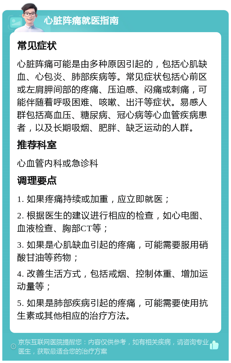 心脏阵痛就医指南 常见症状 心脏阵痛可能是由多种原因引起的，包括心肌缺血、心包炎、肺部疾病等。常见症状包括心前区或左肩胛间部的疼痛、压迫感、闷痛或刺痛，可能伴随着呼吸困难、咳嗽、出汗等症状。易感人群包括高血压、糖尿病、冠心病等心血管疾病患者，以及长期吸烟、肥胖、缺乏运动的人群。 推荐科室 心血管内科或急诊科 调理要点 1. 如果疼痛持续或加重，应立即就医； 2. 根据医生的建议进行相应的检查，如心电图、血液检查、胸部CT等； 3. 如果是心肌缺血引起的疼痛，可能需要服用硝酸甘油等药物； 4. 改善生活方式，包括戒烟、控制体重、增加运动量等； 5. 如果是肺部疾病引起的疼痛，可能需要使用抗生素或其他相应的治疗方法。