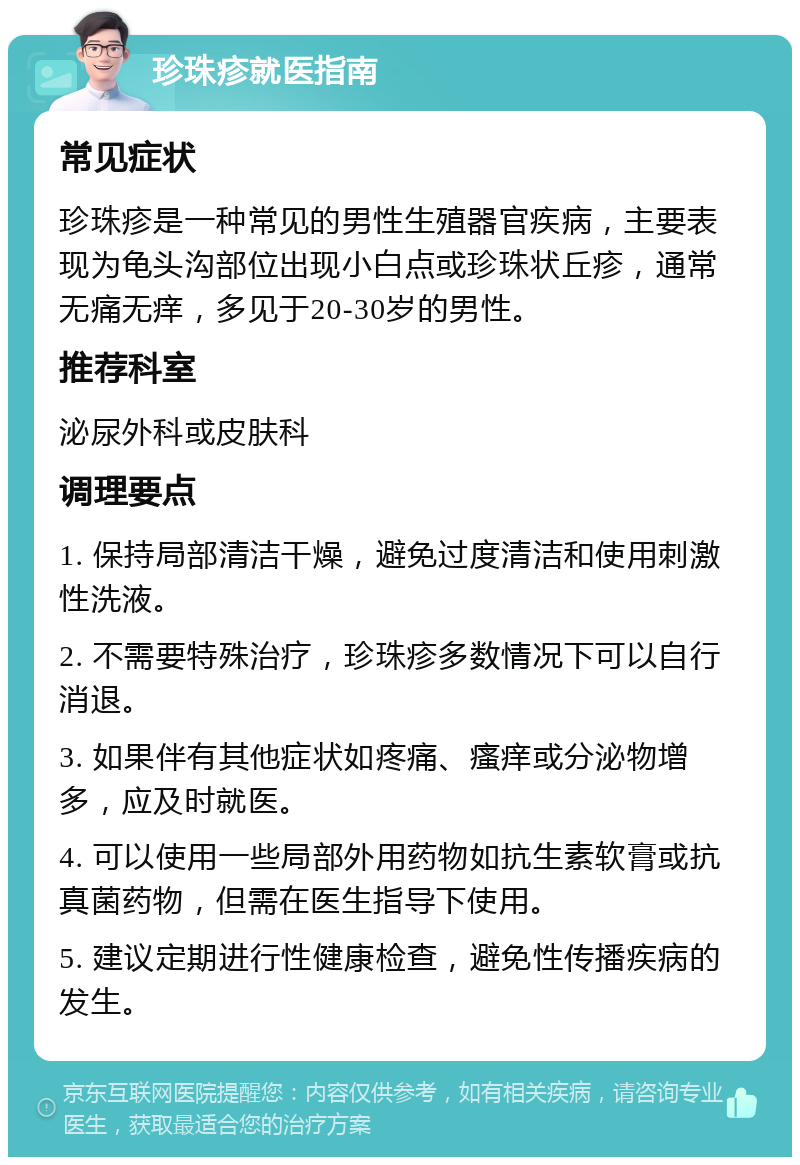 珍珠疹就医指南 常见症状 珍珠疹是一种常见的男性生殖器官疾病，主要表现为龟头沟部位出现小白点或珍珠状丘疹，通常无痛无痒，多见于20-30岁的男性。 推荐科室 泌尿外科或皮肤科 调理要点 1. 保持局部清洁干燥，避免过度清洁和使用刺激性洗液。 2. 不需要特殊治疗，珍珠疹多数情况下可以自行消退。 3. 如果伴有其他症状如疼痛、瘙痒或分泌物增多，应及时就医。 4. 可以使用一些局部外用药物如抗生素软膏或抗真菌药物，但需在医生指导下使用。 5. 建议定期进行性健康检查，避免性传播疾病的发生。