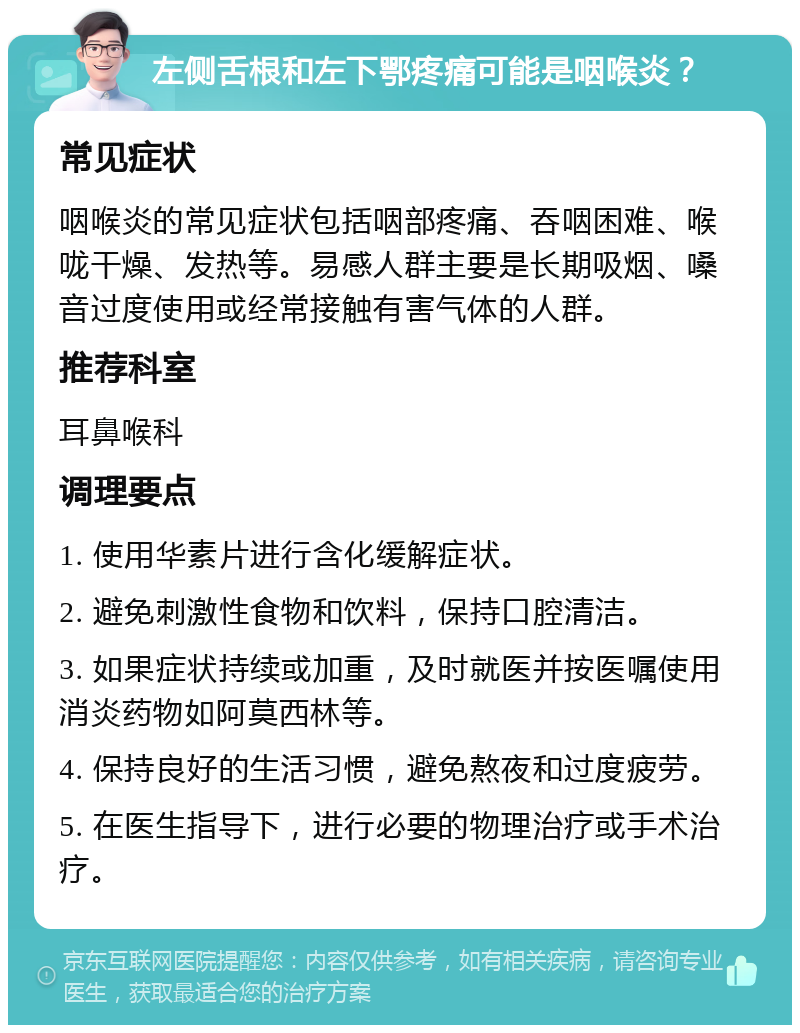 左侧舌根和左下鄂疼痛可能是咽喉炎？ 常见症状 咽喉炎的常见症状包括咽部疼痛、吞咽困难、喉咙干燥、发热等。易感人群主要是长期吸烟、嗓音过度使用或经常接触有害气体的人群。 推荐科室 耳鼻喉科 调理要点 1. 使用华素片进行含化缓解症状。 2. 避免刺激性食物和饮料，保持口腔清洁。 3. 如果症状持续或加重，及时就医并按医嘱使用消炎药物如阿莫西林等。 4. 保持良好的生活习惯，避免熬夜和过度疲劳。 5. 在医生指导下，进行必要的物理治疗或手术治疗。