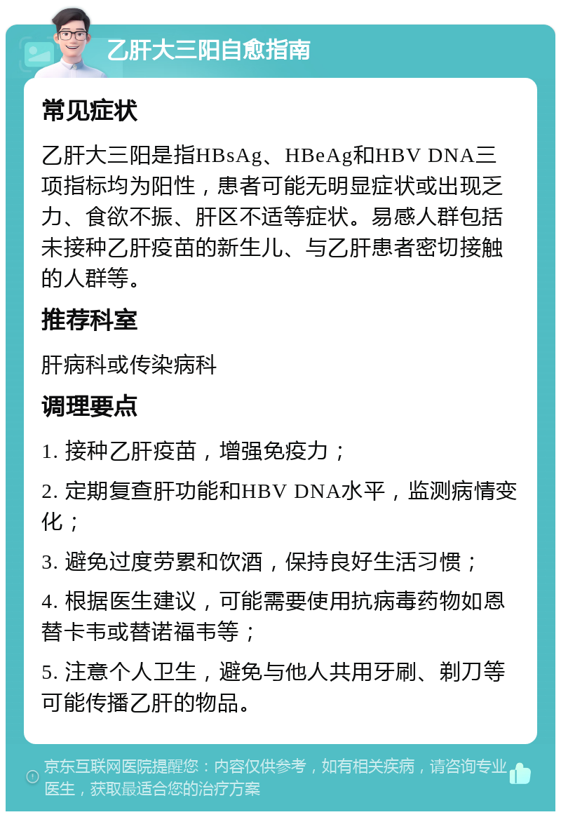 乙肝大三阳自愈指南 常见症状 乙肝大三阳是指HBsAg、HBeAg和HBV DNA三项指标均为阳性，患者可能无明显症状或出现乏力、食欲不振、肝区不适等症状。易感人群包括未接种乙肝疫苗的新生儿、与乙肝患者密切接触的人群等。 推荐科室 肝病科或传染病科 调理要点 1. 接种乙肝疫苗，增强免疫力； 2. 定期复查肝功能和HBV DNA水平，监测病情变化； 3. 避免过度劳累和饮酒，保持良好生活习惯； 4. 根据医生建议，可能需要使用抗病毒药物如恩替卡韦或替诺福韦等； 5. 注意个人卫生，避免与他人共用牙刷、剃刀等可能传播乙肝的物品。