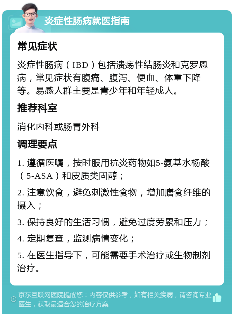 炎症性肠病就医指南 常见症状 炎症性肠病（IBD）包括溃疡性结肠炎和克罗恩病，常见症状有腹痛、腹泻、便血、体重下降等。易感人群主要是青少年和年轻成人。 推荐科室 消化内科或肠胃外科 调理要点 1. 遵循医嘱，按时服用抗炎药物如5-氨基水杨酸（5-ASA）和皮质类固醇； 2. 注意饮食，避免刺激性食物，增加膳食纤维的摄入； 3. 保持良好的生活习惯，避免过度劳累和压力； 4. 定期复查，监测病情变化； 5. 在医生指导下，可能需要手术治疗或生物制剂治疗。