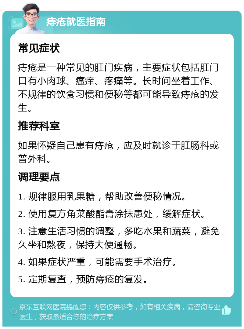 痔疮就医指南 常见症状 痔疮是一种常见的肛门疾病，主要症状包括肛门口有小肉球、瘙痒、疼痛等。长时间坐着工作、不规律的饮食习惯和便秘等都可能导致痔疮的发生。 推荐科室 如果怀疑自己患有痔疮，应及时就诊于肛肠科或普外科。 调理要点 1. 规律服用乳果糖，帮助改善便秘情况。 2. 使用复方角菜酸酯膏涂抹患处，缓解症状。 3. 注意生活习惯的调整，多吃水果和蔬菜，避免久坐和熬夜，保持大便通畅。 4. 如果症状严重，可能需要手术治疗。 5. 定期复查，预防痔疮的复发。