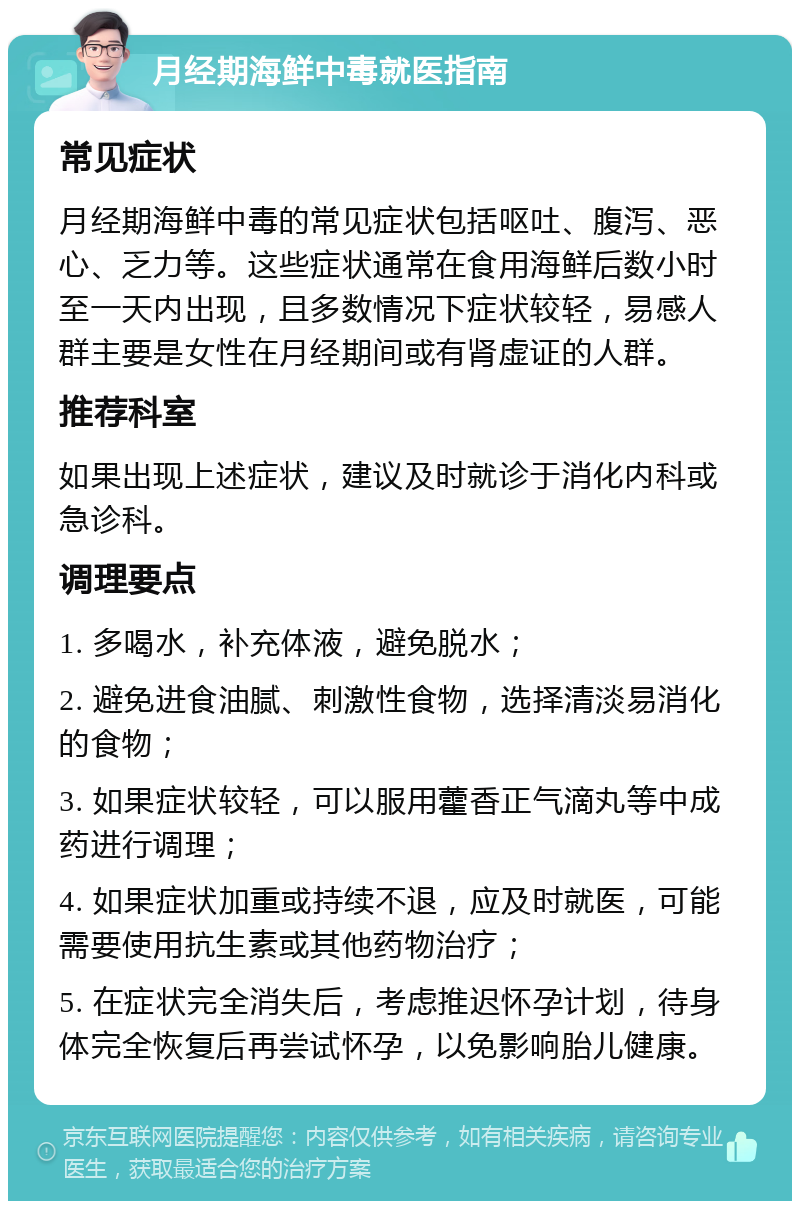 月经期海鲜中毒就医指南 常见症状 月经期海鲜中毒的常见症状包括呕吐、腹泻、恶心、乏力等。这些症状通常在食用海鲜后数小时至一天内出现，且多数情况下症状较轻，易感人群主要是女性在月经期间或有肾虚证的人群。 推荐科室 如果出现上述症状，建议及时就诊于消化内科或急诊科。 调理要点 1. 多喝水，补充体液，避免脱水； 2. 避免进食油腻、刺激性食物，选择清淡易消化的食物； 3. 如果症状较轻，可以服用藿香正气滴丸等中成药进行调理； 4. 如果症状加重或持续不退，应及时就医，可能需要使用抗生素或其他药物治疗； 5. 在症状完全消失后，考虑推迟怀孕计划，待身体完全恢复后再尝试怀孕，以免影响胎儿健康。