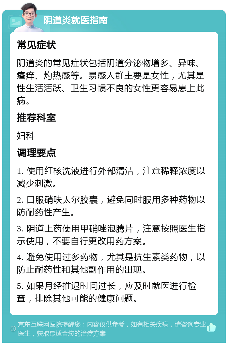 阴道炎就医指南 常见症状 阴道炎的常见症状包括阴道分泌物增多、异味、瘙痒、灼热感等。易感人群主要是女性，尤其是性生活活跃、卫生习惯不良的女性更容易患上此病。 推荐科室 妇科 调理要点 1. 使用红核洗液进行外部清洁，注意稀释浓度以减少刺激。 2. 口服硝呋太尔胶囊，避免同时服用多种药物以防耐药性产生。 3. 阴道上药使用甲硝唑泡腾片，注意按照医生指示使用，不要自行更改用药方案。 4. 避免使用过多药物，尤其是抗生素类药物，以防止耐药性和其他副作用的出现。 5. 如果月经推迟时间过长，应及时就医进行检查，排除其他可能的健康问题。