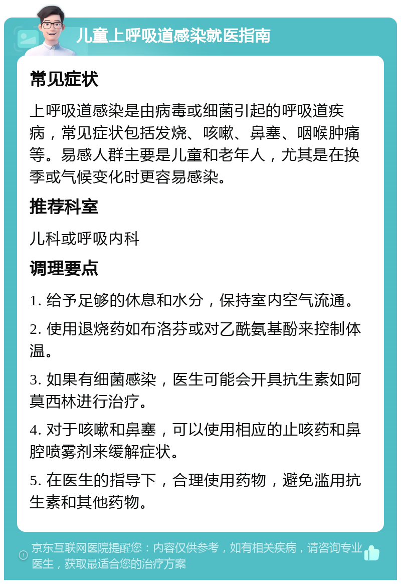 儿童上呼吸道感染就医指南 常见症状 上呼吸道感染是由病毒或细菌引起的呼吸道疾病，常见症状包括发烧、咳嗽、鼻塞、咽喉肿痛等。易感人群主要是儿童和老年人，尤其是在换季或气候变化时更容易感染。 推荐科室 儿科或呼吸内科 调理要点 1. 给予足够的休息和水分，保持室内空气流通。 2. 使用退烧药如布洛芬或对乙酰氨基酚来控制体温。 3. 如果有细菌感染，医生可能会开具抗生素如阿莫西林进行治疗。 4. 对于咳嗽和鼻塞，可以使用相应的止咳药和鼻腔喷雾剂来缓解症状。 5. 在医生的指导下，合理使用药物，避免滥用抗生素和其他药物。