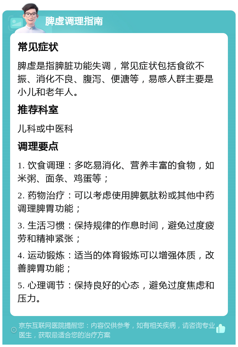 脾虚调理指南 常见症状 脾虚是指脾脏功能失调，常见症状包括食欲不振、消化不良、腹泻、便溏等，易感人群主要是小儿和老年人。 推荐科室 儿科或中医科 调理要点 1. 饮食调理：多吃易消化、营养丰富的食物，如米粥、面条、鸡蛋等； 2. 药物治疗：可以考虑使用脾氨肽粉或其他中药调理脾胃功能； 3. 生活习惯：保持规律的作息时间，避免过度疲劳和精神紧张； 4. 运动锻炼：适当的体育锻炼可以增强体质，改善脾胃功能； 5. 心理调节：保持良好的心态，避免过度焦虑和压力。