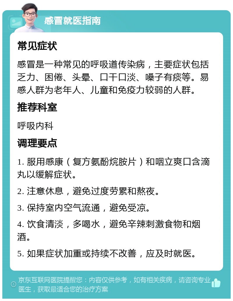 感冒就医指南 常见症状 感冒是一种常见的呼吸道传染病，主要症状包括乏力、困倦、头晕、口干口淡、嗓子有痰等。易感人群为老年人、儿童和免疫力较弱的人群。 推荐科室 呼吸内科 调理要点 1. 服用感康（复方氨酚烷胺片）和咽立爽口含滴丸以缓解症状。 2. 注意休息，避免过度劳累和熬夜。 3. 保持室内空气流通，避免受凉。 4. 饮食清淡，多喝水，避免辛辣刺激食物和烟酒。 5. 如果症状加重或持续不改善，应及时就医。