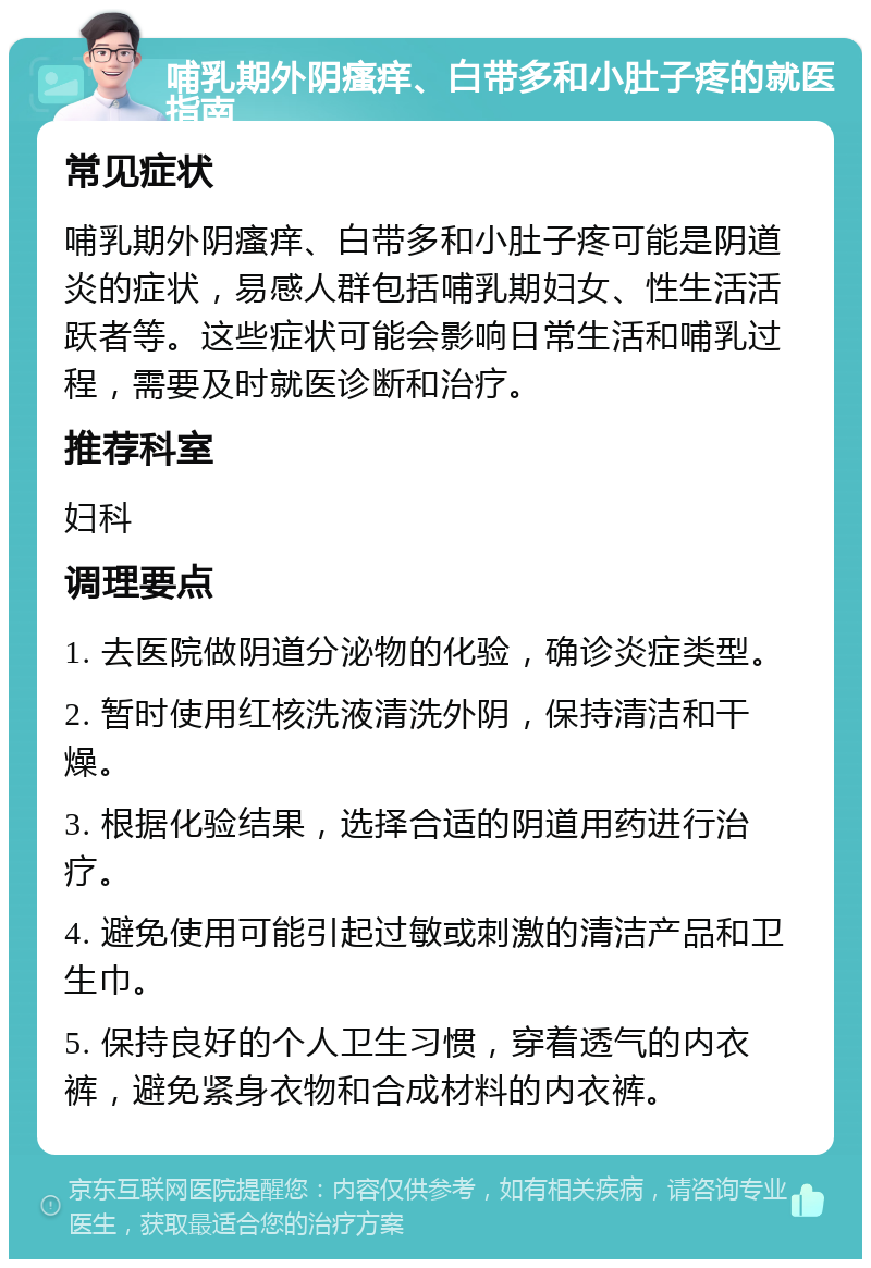 哺乳期外阴瘙痒、白带多和小肚子疼的就医指南 常见症状 哺乳期外阴瘙痒、白带多和小肚子疼可能是阴道炎的症状，易感人群包括哺乳期妇女、性生活活跃者等。这些症状可能会影响日常生活和哺乳过程，需要及时就医诊断和治疗。 推荐科室 妇科 调理要点 1. 去医院做阴道分泌物的化验，确诊炎症类型。 2. 暂时使用红核洗液清洗外阴，保持清洁和干燥。 3. 根据化验结果，选择合适的阴道用药进行治疗。 4. 避免使用可能引起过敏或刺激的清洁产品和卫生巾。 5. 保持良好的个人卫生习惯，穿着透气的内衣裤，避免紧身衣物和合成材料的内衣裤。