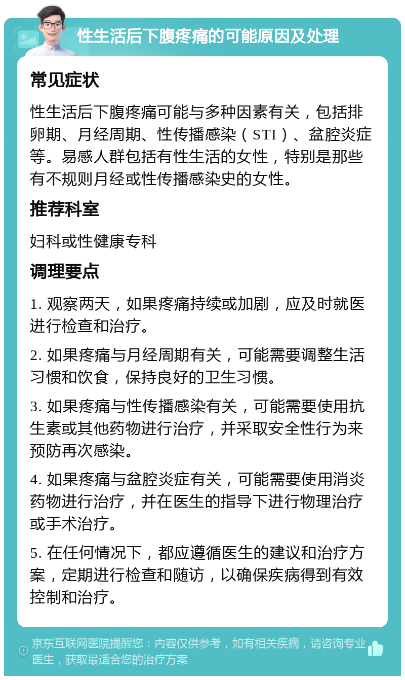 性生活后下腹疼痛的可能原因及处理 常见症状 性生活后下腹疼痛可能与多种因素有关，包括排卵期、月经周期、性传播感染（STI）、盆腔炎症等。易感人群包括有性生活的女性，特别是那些有不规则月经或性传播感染史的女性。 推荐科室 妇科或性健康专科 调理要点 1. 观察两天，如果疼痛持续或加剧，应及时就医进行检查和治疗。 2. 如果疼痛与月经周期有关，可能需要调整生活习惯和饮食，保持良好的卫生习惯。 3. 如果疼痛与性传播感染有关，可能需要使用抗生素或其他药物进行治疗，并采取安全性行为来预防再次感染。 4. 如果疼痛与盆腔炎症有关，可能需要使用消炎药物进行治疗，并在医生的指导下进行物理治疗或手术治疗。 5. 在任何情况下，都应遵循医生的建议和治疗方案，定期进行检查和随访，以确保疾病得到有效控制和治疗。