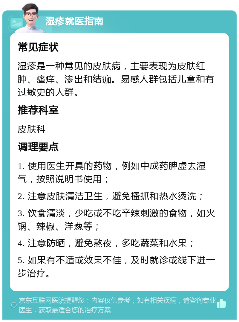 湿疹就医指南 常见症状 湿疹是一种常见的皮肤病，主要表现为皮肤红肿、瘙痒、渗出和结痂。易感人群包括儿童和有过敏史的人群。 推荐科室 皮肤科 调理要点 1. 使用医生开具的药物，例如中成药脾虚去湿气，按照说明书使用； 2. 注意皮肤清洁卫生，避免搔抓和热水烫洗； 3. 饮食清淡，少吃或不吃辛辣刺激的食物，如火锅、辣椒、洋葱等； 4. 注意防晒，避免熬夜，多吃蔬菜和水果； 5. 如果有不适或效果不佳，及时就诊或线下进一步治疗。