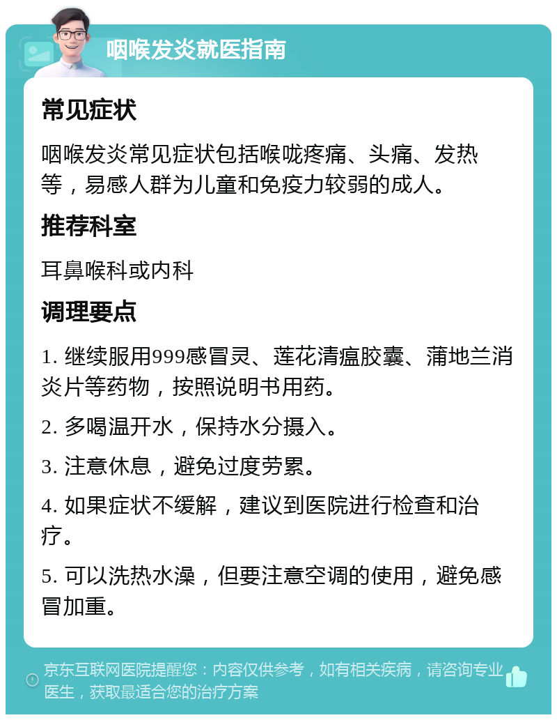 咽喉发炎就医指南 常见症状 咽喉发炎常见症状包括喉咙疼痛、头痛、发热等，易感人群为儿童和免疫力较弱的成人。 推荐科室 耳鼻喉科或内科 调理要点 1. 继续服用999感冒灵、莲花清瘟胶囊、蒲地兰消炎片等药物，按照说明书用药。 2. 多喝温开水，保持水分摄入。 3. 注意休息，避免过度劳累。 4. 如果症状不缓解，建议到医院进行检查和治疗。 5. 可以洗热水澡，但要注意空调的使用，避免感冒加重。