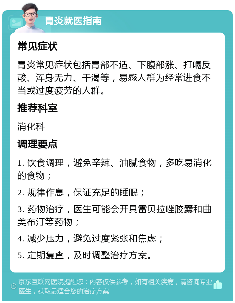 胃炎就医指南 常见症状 胃炎常见症状包括胃部不适、下腹部涨、打嗝反酸、浑身无力、干渴等，易感人群为经常进食不当或过度疲劳的人群。 推荐科室 消化科 调理要点 1. 饮食调理，避免辛辣、油腻食物，多吃易消化的食物； 2. 规律作息，保证充足的睡眠； 3. 药物治疗，医生可能会开具雷贝拉唑胶囊和曲美布汀等药物； 4. 减少压力，避免过度紧张和焦虑； 5. 定期复查，及时调整治疗方案。