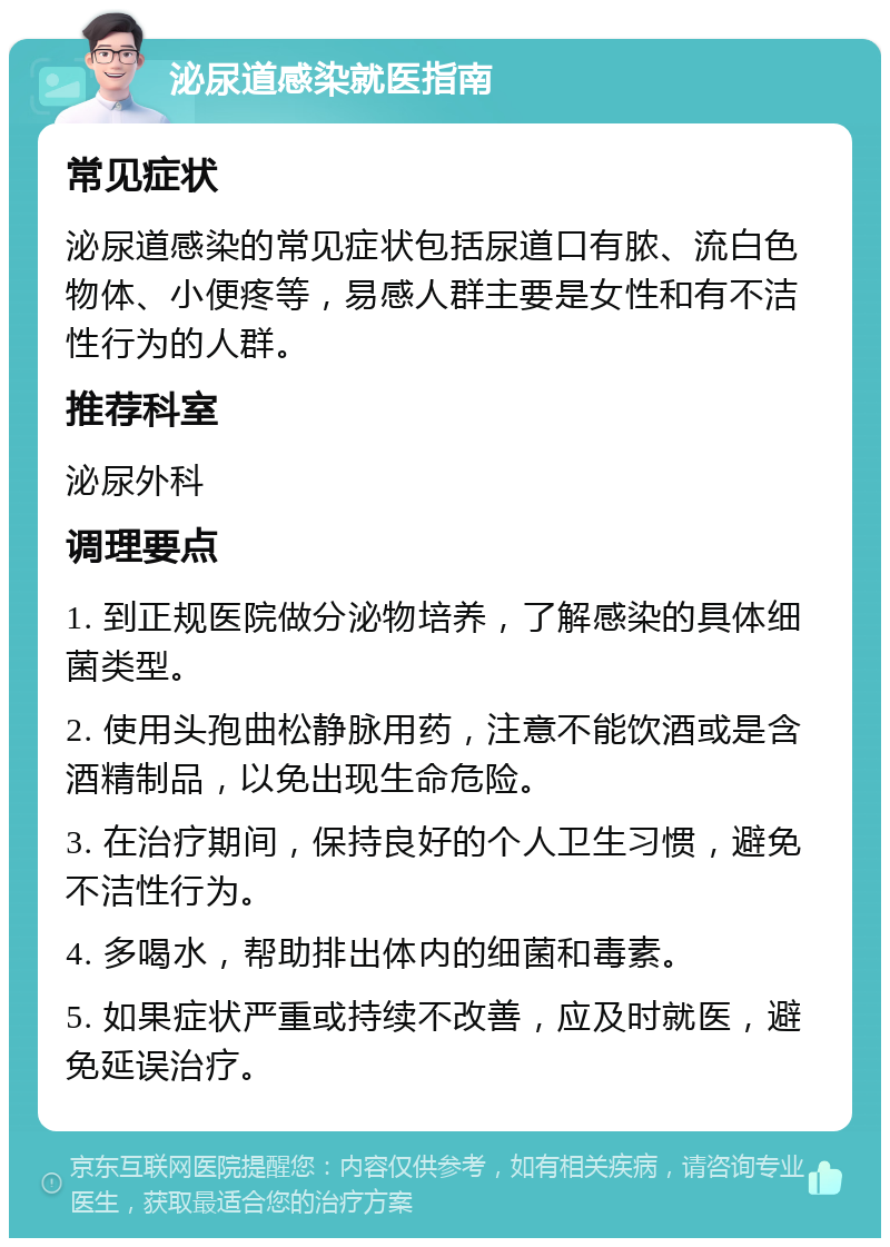 泌尿道感染就医指南 常见症状 泌尿道感染的常见症状包括尿道口有脓、流白色物体、小便疼等，易感人群主要是女性和有不洁性行为的人群。 推荐科室 泌尿外科 调理要点 1. 到正规医院做分泌物培养，了解感染的具体细菌类型。 2. 使用头孢曲松静脉用药，注意不能饮酒或是含酒精制品，以免出现生命危险。 3. 在治疗期间，保持良好的个人卫生习惯，避免不洁性行为。 4. 多喝水，帮助排出体内的细菌和毒素。 5. 如果症状严重或持续不改善，应及时就医，避免延误治疗。