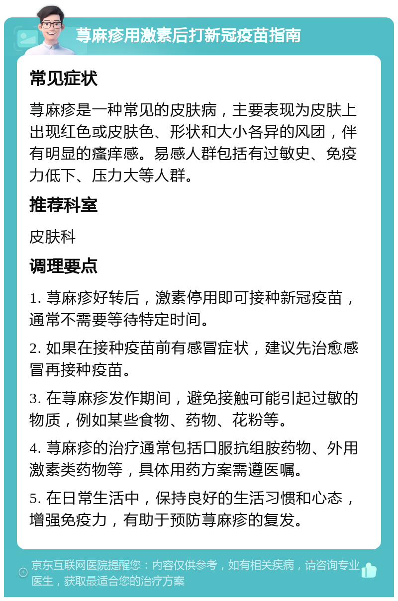 荨麻疹用激素后打新冠疫苗指南 常见症状 荨麻疹是一种常见的皮肤病，主要表现为皮肤上出现红色或皮肤色、形状和大小各异的风团，伴有明显的瘙痒感。易感人群包括有过敏史、免疫力低下、压力大等人群。 推荐科室 皮肤科 调理要点 1. 荨麻疹好转后，激素停用即可接种新冠疫苗，通常不需要等待特定时间。 2. 如果在接种疫苗前有感冒症状，建议先治愈感冒再接种疫苗。 3. 在荨麻疹发作期间，避免接触可能引起过敏的物质，例如某些食物、药物、花粉等。 4. 荨麻疹的治疗通常包括口服抗组胺药物、外用激素类药物等，具体用药方案需遵医嘱。 5. 在日常生活中，保持良好的生活习惯和心态，增强免疫力，有助于预防荨麻疹的复发。