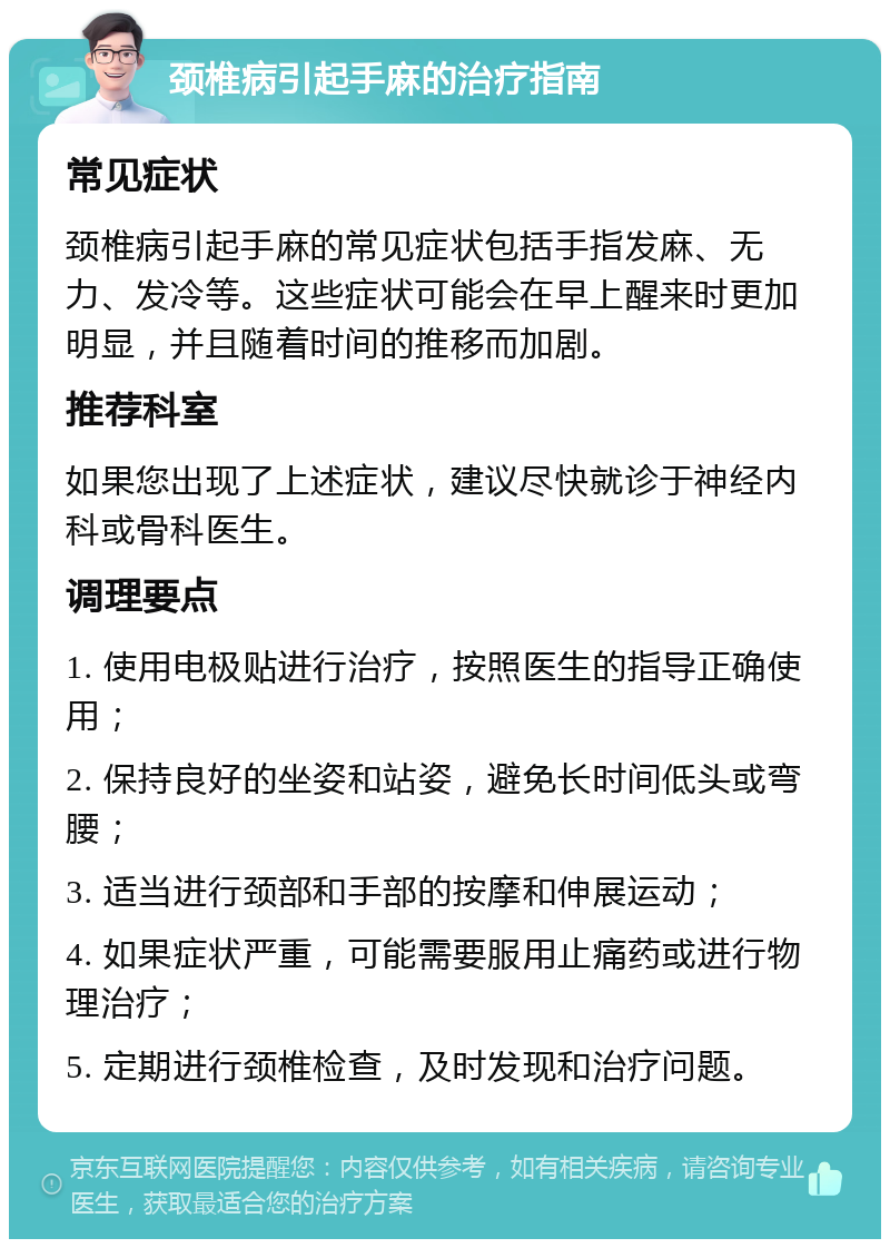 颈椎病引起手麻的治疗指南 常见症状 颈椎病引起手麻的常见症状包括手指发麻、无力、发冷等。这些症状可能会在早上醒来时更加明显，并且随着时间的推移而加剧。 推荐科室 如果您出现了上述症状，建议尽快就诊于神经内科或骨科医生。 调理要点 1. 使用电极贴进行治疗，按照医生的指导正确使用； 2. 保持良好的坐姿和站姿，避免长时间低头或弯腰； 3. 适当进行颈部和手部的按摩和伸展运动； 4. 如果症状严重，可能需要服用止痛药或进行物理治疗； 5. 定期进行颈椎检查，及时发现和治疗问题。