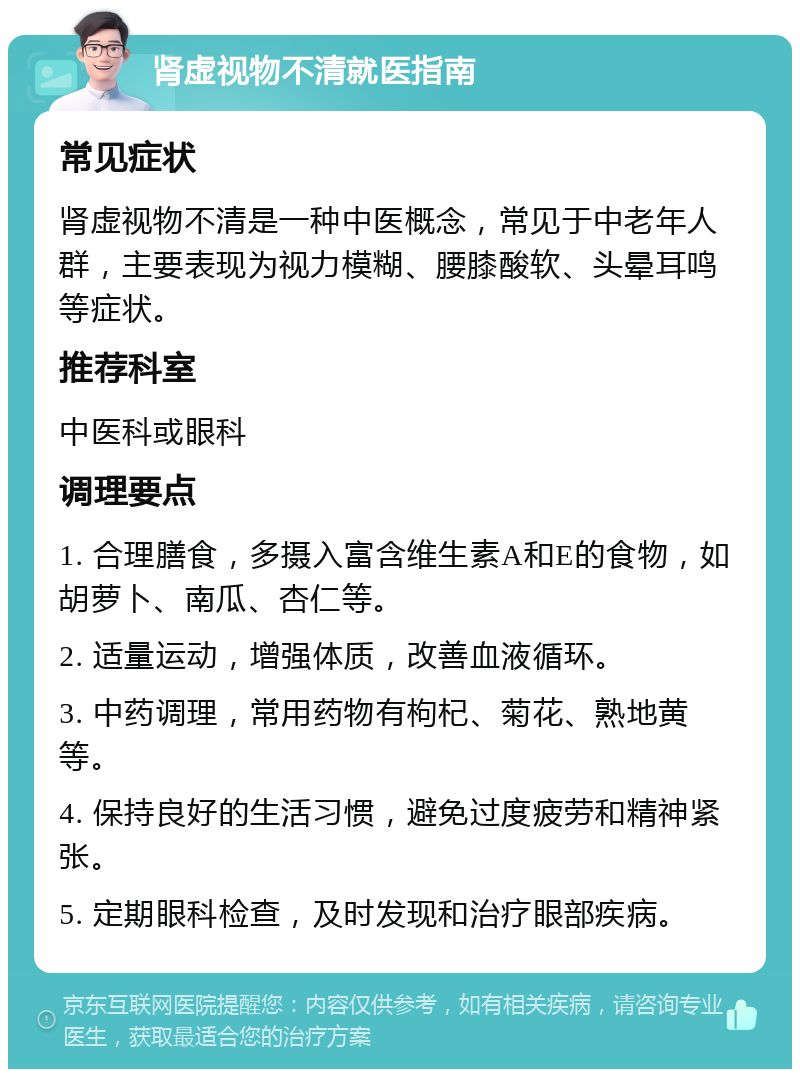 肾虚视物不清就医指南 常见症状 肾虚视物不清是一种中医概念，常见于中老年人群，主要表现为视力模糊、腰膝酸软、头晕耳鸣等症状。 推荐科室 中医科或眼科 调理要点 1. 合理膳食，多摄入富含维生素A和E的食物，如胡萝卜、南瓜、杏仁等。 2. 适量运动，增强体质，改善血液循环。 3. 中药调理，常用药物有枸杞、菊花、熟地黄等。 4. 保持良好的生活习惯，避免过度疲劳和精神紧张。 5. 定期眼科检查，及时发现和治疗眼部疾病。