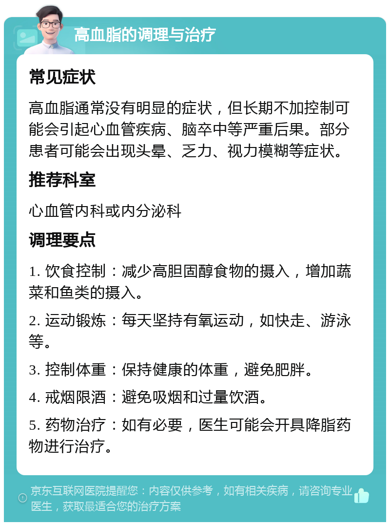 高血脂的调理与治疗 常见症状 高血脂通常没有明显的症状，但长期不加控制可能会引起心血管疾病、脑卒中等严重后果。部分患者可能会出现头晕、乏力、视力模糊等症状。 推荐科室 心血管内科或内分泌科 调理要点 1. 饮食控制：减少高胆固醇食物的摄入，增加蔬菜和鱼类的摄入。 2. 运动锻炼：每天坚持有氧运动，如快走、游泳等。 3. 控制体重：保持健康的体重，避免肥胖。 4. 戒烟限酒：避免吸烟和过量饮酒。 5. 药物治疗：如有必要，医生可能会开具降脂药物进行治疗。