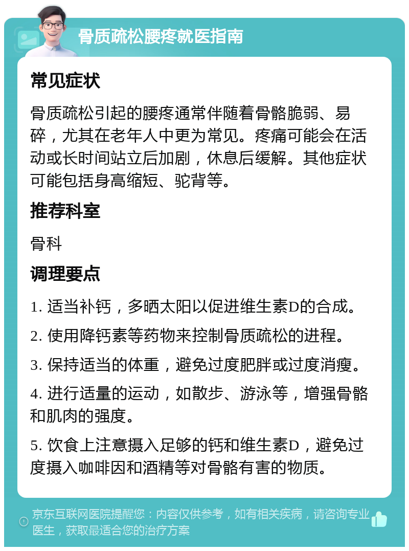 骨质疏松腰疼就医指南 常见症状 骨质疏松引起的腰疼通常伴随着骨骼脆弱、易碎，尤其在老年人中更为常见。疼痛可能会在活动或长时间站立后加剧，休息后缓解。其他症状可能包括身高缩短、驼背等。 推荐科室 骨科 调理要点 1. 适当补钙，多晒太阳以促进维生素D的合成。 2. 使用降钙素等药物来控制骨质疏松的进程。 3. 保持适当的体重，避免过度肥胖或过度消瘦。 4. 进行适量的运动，如散步、游泳等，增强骨骼和肌肉的强度。 5. 饮食上注意摄入足够的钙和维生素D，避免过度摄入咖啡因和酒精等对骨骼有害的物质。