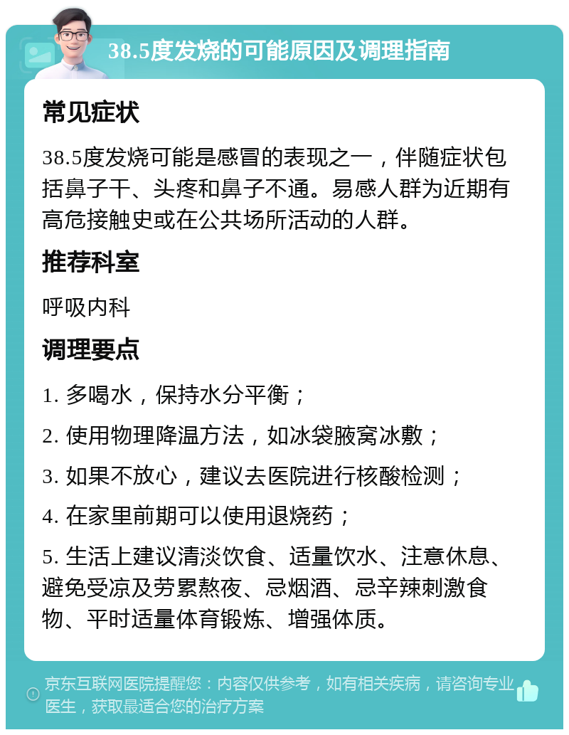 38.5度发烧的可能原因及调理指南 常见症状 38.5度发烧可能是感冒的表现之一，伴随症状包括鼻子干、头疼和鼻子不通。易感人群为近期有高危接触史或在公共场所活动的人群。 推荐科室 呼吸内科 调理要点 1. 多喝水，保持水分平衡； 2. 使用物理降温方法，如冰袋腋窝冰敷； 3. 如果不放心，建议去医院进行核酸检测； 4. 在家里前期可以使用退烧药； 5. 生活上建议清淡饮食、适量饮水、注意休息、避免受凉及劳累熬夜、忌烟酒、忌辛辣刺激食物、平时适量体育锻炼、增强体质。