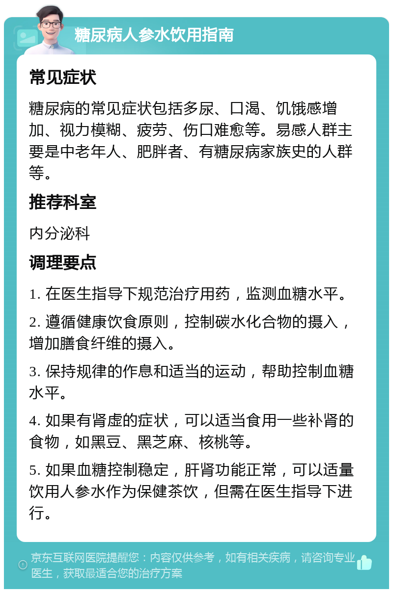 糖尿病人参水饮用指南 常见症状 糖尿病的常见症状包括多尿、口渴、饥饿感增加、视力模糊、疲劳、伤口难愈等。易感人群主要是中老年人、肥胖者、有糖尿病家族史的人群等。 推荐科室 内分泌科 调理要点 1. 在医生指导下规范治疗用药，监测血糖水平。 2. 遵循健康饮食原则，控制碳水化合物的摄入，增加膳食纤维的摄入。 3. 保持规律的作息和适当的运动，帮助控制血糖水平。 4. 如果有肾虚的症状，可以适当食用一些补肾的食物，如黑豆、黑芝麻、核桃等。 5. 如果血糖控制稳定，肝肾功能正常，可以适量饮用人参水作为保健茶饮，但需在医生指导下进行。