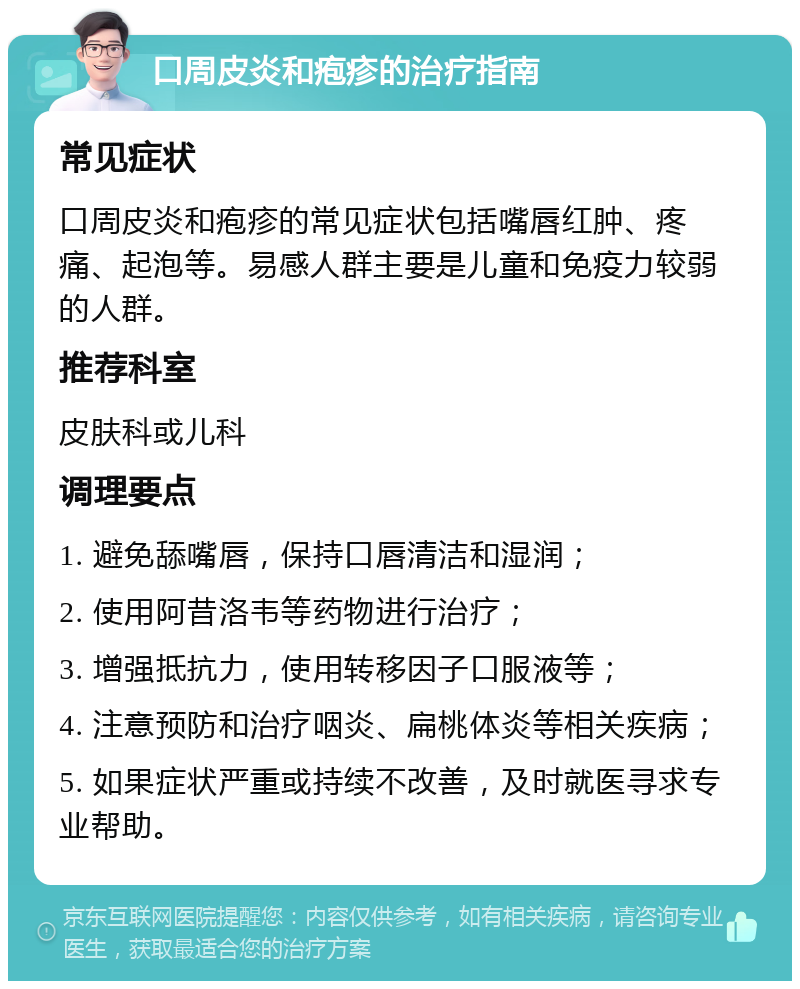 口周皮炎和疱疹的治疗指南 常见症状 口周皮炎和疱疹的常见症状包括嘴唇红肿、疼痛、起泡等。易感人群主要是儿童和免疫力较弱的人群。 推荐科室 皮肤科或儿科 调理要点 1. 避免舔嘴唇，保持口唇清洁和湿润； 2. 使用阿昔洛韦等药物进行治疗； 3. 增强抵抗力，使用转移因子口服液等； 4. 注意预防和治疗咽炎、扁桃体炎等相关疾病； 5. 如果症状严重或持续不改善，及时就医寻求专业帮助。