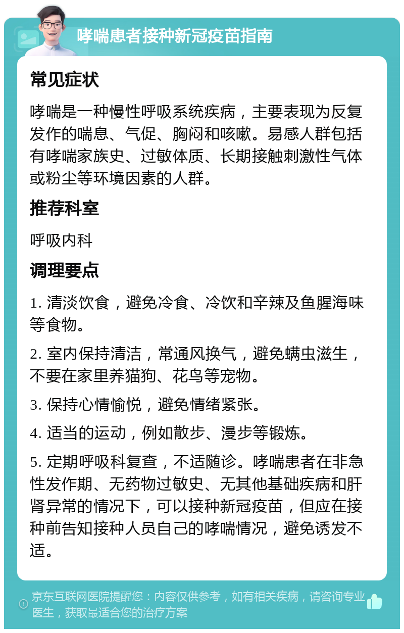 哮喘患者接种新冠疫苗指南 常见症状 哮喘是一种慢性呼吸系统疾病，主要表现为反复发作的喘息、气促、胸闷和咳嗽。易感人群包括有哮喘家族史、过敏体质、长期接触刺激性气体或粉尘等环境因素的人群。 推荐科室 呼吸内科 调理要点 1. 清淡饮食，避免冷食、冷饮和辛辣及鱼腥海味等食物。 2. 室内保持清洁，常通风换气，避免螨虫滋生，不要在家里养猫狗、花鸟等宠物。 3. 保持心情愉悦，避免情绪紧张。 4. 适当的运动，例如散步、漫步等锻炼。 5. 定期呼吸科复查，不适随诊。哮喘患者在非急性发作期、无药物过敏史、无其他基础疾病和肝肾异常的情况下，可以接种新冠疫苗，但应在接种前告知接种人员自己的哮喘情况，避免诱发不适。