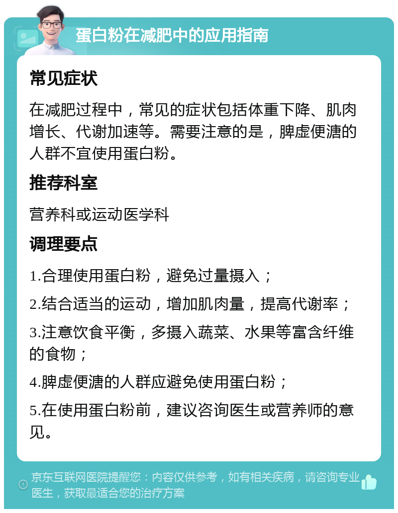 蛋白粉在减肥中的应用指南 常见症状 在减肥过程中，常见的症状包括体重下降、肌肉增长、代谢加速等。需要注意的是，脾虚便溏的人群不宜使用蛋白粉。 推荐科室 营养科或运动医学科 调理要点 1.合理使用蛋白粉，避免过量摄入； 2.结合适当的运动，增加肌肉量，提高代谢率； 3.注意饮食平衡，多摄入蔬菜、水果等富含纤维的食物； 4.脾虚便溏的人群应避免使用蛋白粉； 5.在使用蛋白粉前，建议咨询医生或营养师的意见。